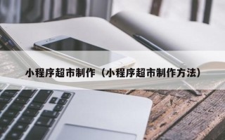 安岳小程序超市制作（小程序超市制作方法）